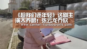 《趁我们还年轻》这剧主演太养眼!张云龙乔欣甜蜜约会:天博体育官网(图1) 天博体育官网