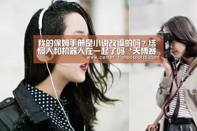 我的保姆手册是小说改编的吗?结局人和机器人在一起了吗‘天博赛事’(图2) 天博app官网下载